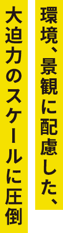 環境、景観に配慮した、大迫力のスケールに圧倒