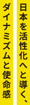 日本を活性化へと導く、ダイナミズムと使命感