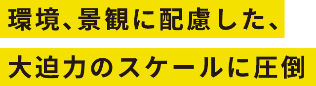 環境、景観に配慮した、大迫力のスケールに圧倒