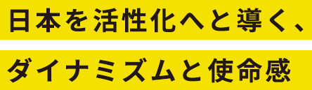 日本を活性化へと導く、ダイナミズムと使命感